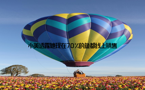 小美透露她现在70%的鱼都线上销售