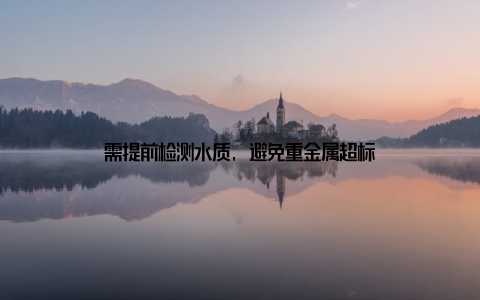 需提前检测水质, 避免重金属超标