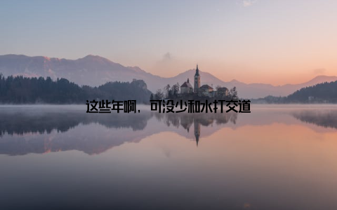 这些年啊, 可没少和水打交道